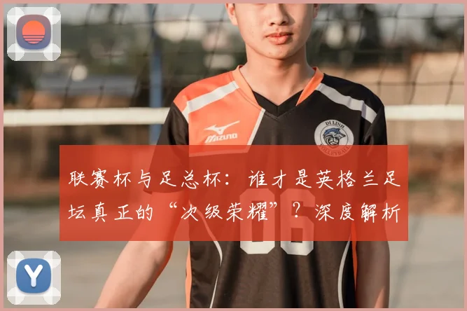 联赛杯与足总杯：谁才是英格兰足坛真正的“次级荣耀”？深度解析两大杯赛的历史与分量