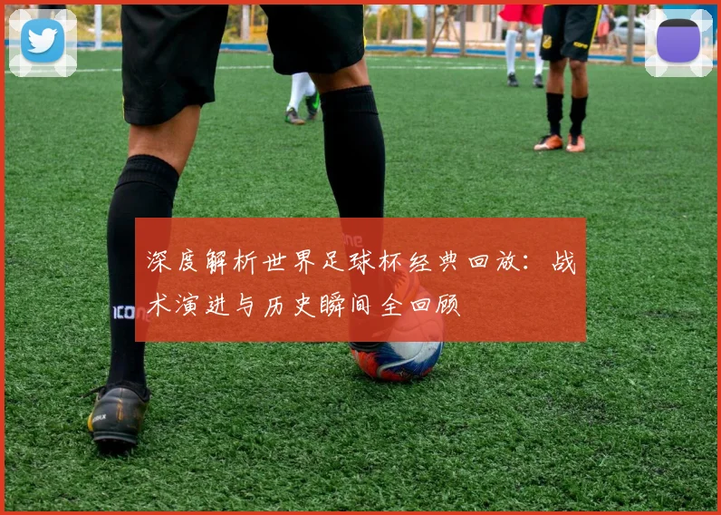 深度解析世界足球杯经典回放:战术演进与历史瞬间全回顾