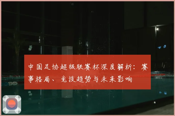 中国足协超级联赛杯深度解析:赛事格局、竞技趋势与未来影响