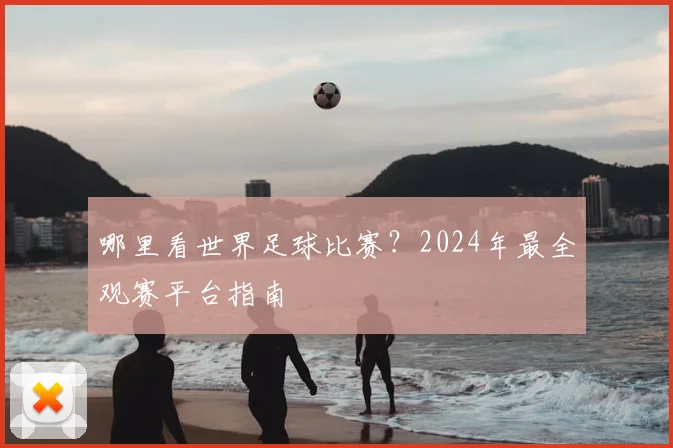 哪里看世界足球比赛？2024年最全观赛平台指南