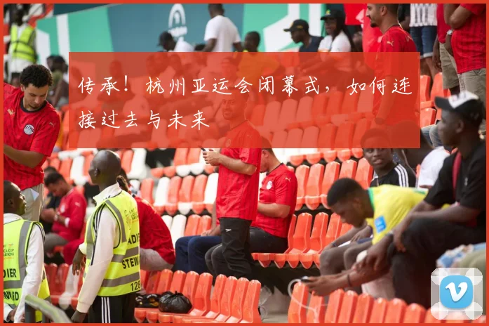 传承!杭州亚运会闭幕式,如何连接过去与未来