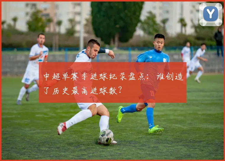 中超单赛季进球纪录盘点:谁创造了历史最高进球数?