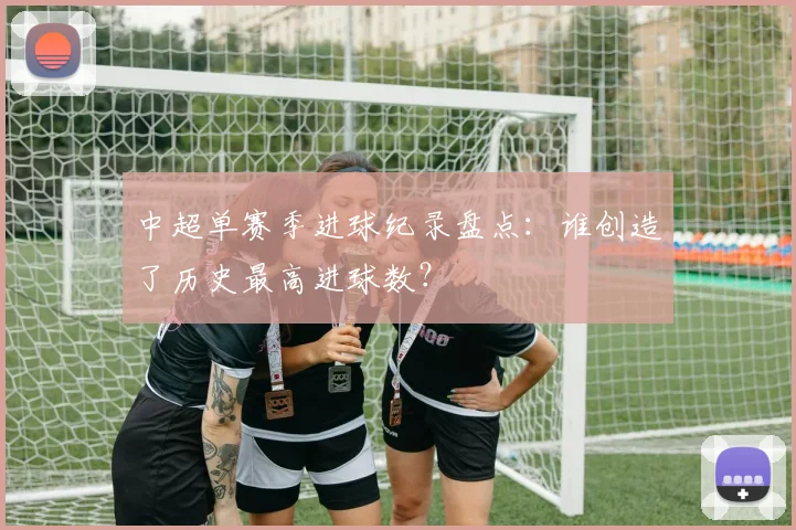 中超单赛季进球纪录盘点:谁创造了历史最高进球数?