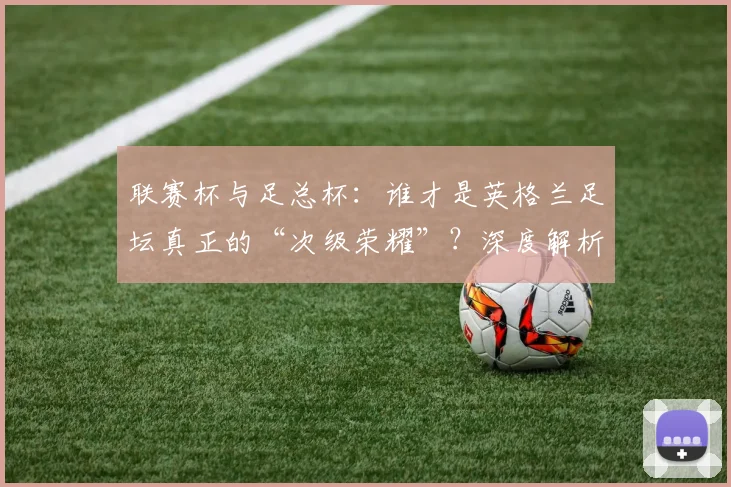 联赛杯与足总杯：谁才是英格兰足坛真正的“次级荣耀”？深度解析两大杯赛的历史与分量